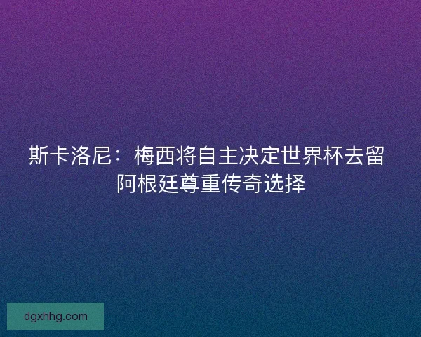 斯卡洛尼：梅西将自主决定世界杯去留 阿根廷尊重传奇选择