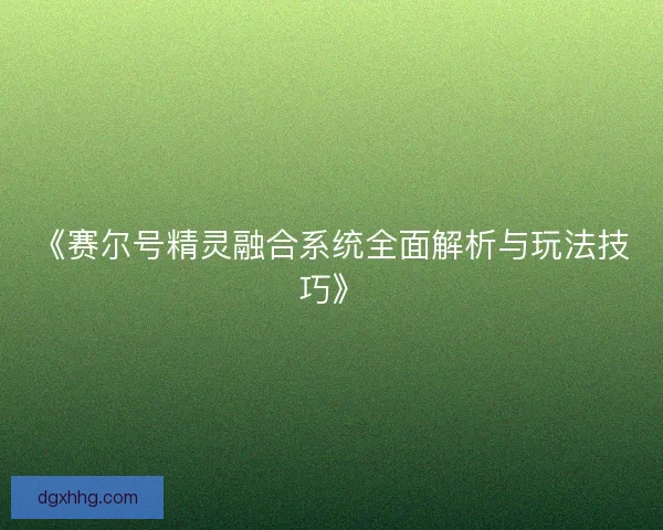 《赛尔号精灵融合系统全面解析与玩法技巧》 《赛尔号精灵融合系统全面解析与玩法技巧》