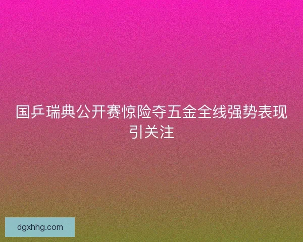 国乒瑞典公开赛惊险夺五金全线强势表现引关注