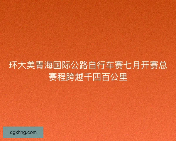 环大美青海国际公路自行车赛七月开赛总赛程跨越千四百公里