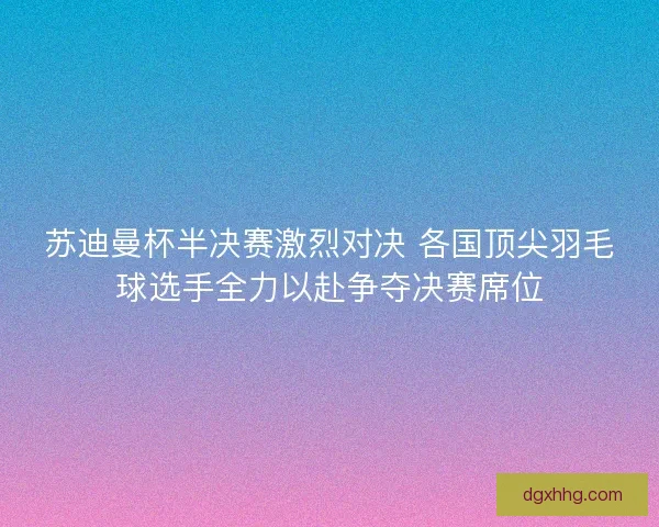 苏迪曼杯半决赛激烈对决 各国顶尖羽毛球选手全力以赴争夺决赛席位