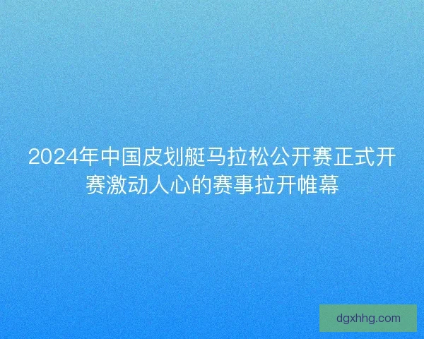 2024年中国皮划艇马拉松公开赛正式开赛激动人心的赛事拉开帷幕