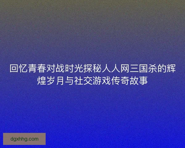 回忆青春对战时光探秘人人网三国杀的辉煌岁月与社交游戏传奇故事