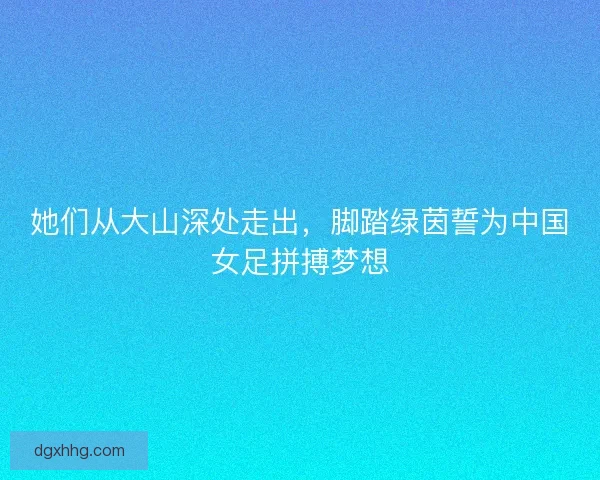 她们从大山深处走出,脚踏绿茵誓为中国女足拼搏梦想 她们从大山深处走出,脚踏绿茵誓为中国女足拼搏梦想