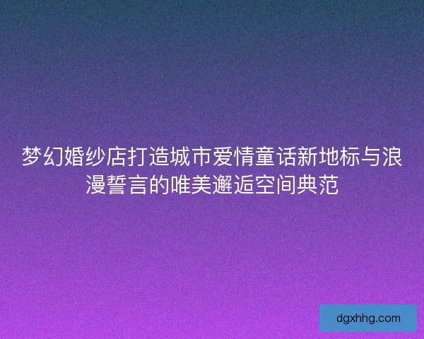 梦幻婚纱店打造城市爱情童话新地标与浪漫誓言的唯美邂逅空间典范