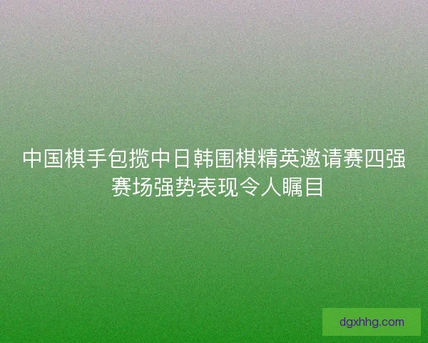 中国棋手包揽中日韩围棋精英邀请赛四强 赛场强势表现令人瞩目 中国棋手包揽中日韩围棋精英邀请赛四强 赛场强势表现令人瞩目