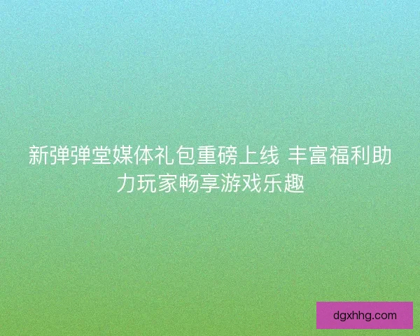 新弹弹堂媒体礼包重磅上线 丰富福利助力玩家畅享游戏乐趣