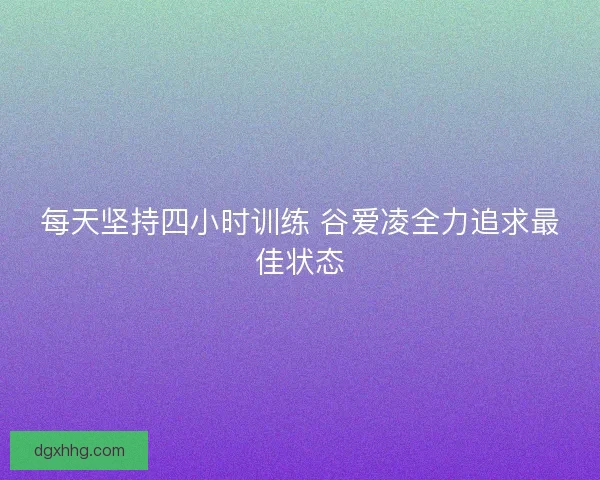 每天坚持四小时训练 谷爱凌全力追求最佳状态 每天坚持四小时训练 谷爱凌全力追求最佳状态