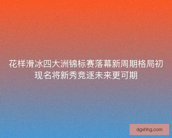 花样滑冰四大洲锦标赛落幕新周期格局初现名将新秀竞逐未来更可期 花样滑冰四大洲锦标赛落幕新周期格局初现名将新秀竞逐未来更可期