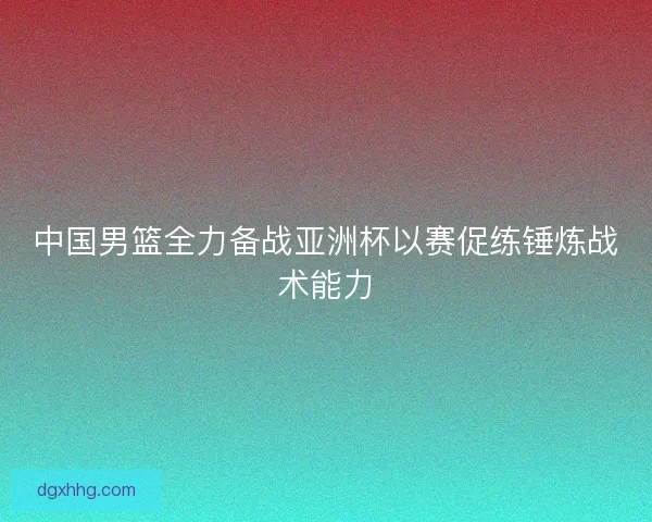 中国男篮全力备战亚洲杯以赛促练锤炼战术能力
