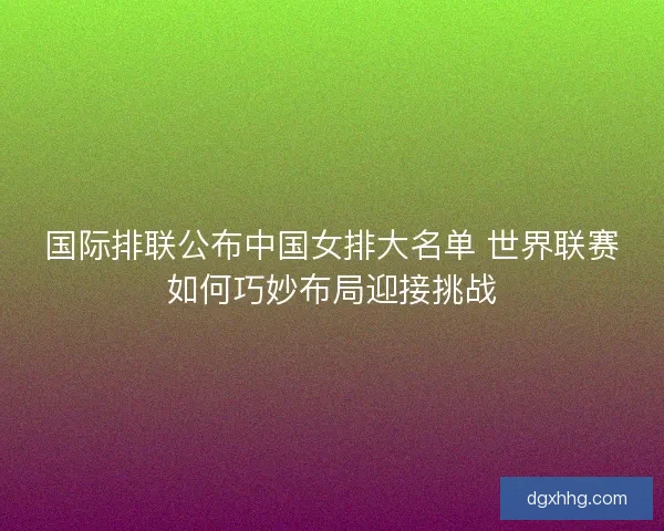 国际排联公布中国女排大名单 世界联赛如何巧妙布局迎接挑战