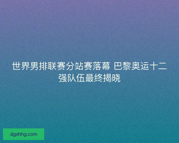 世界男排联赛分站赛落幕 巴黎奥运十二强队伍最终揭晓