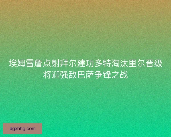 埃姆雷詹点射拜尔建功多特淘汰里尔晋级将迎强敌巴萨争锋之战