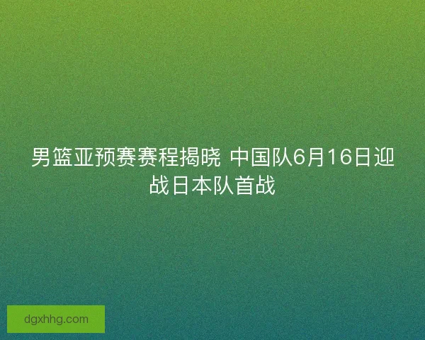 男篮亚预赛赛程揭晓 中国队6月16日迎战日本队首战