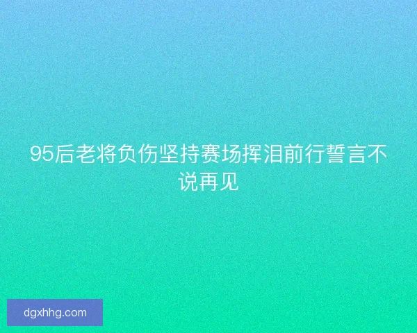95后老将负伤坚持赛场挥泪前行誓言不说再见