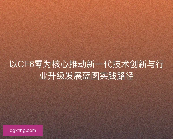 以CF6零为核心推动新一代技术创新与行业升级发展蓝图实践路径