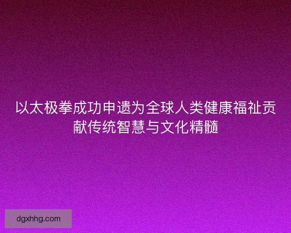 以太极拳成功申遗为全球人类健康福祉贡献传统智慧与文化精髓