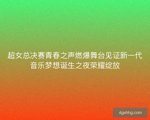 超女总决赛青春之声燃爆舞台见证新一代音乐梦想诞生之夜荣耀绽放