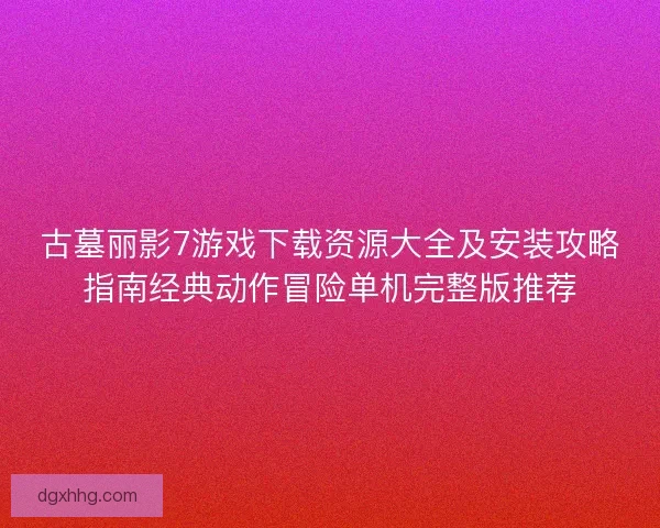 古墓丽影7游戏下载资源大全及安装攻略指南经典动作冒险单机完整版推荐