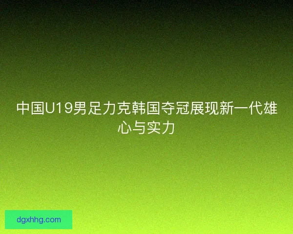 中国U19男足力克韩国夺冠展现新一代雄心与实力 中国U19男足力克韩国夺冠展现新一代雄心与实力