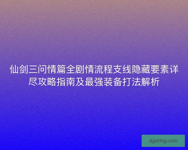 仙剑三问情篇全剧情流程支线隐藏要素详尽攻略指南及最强装备打法解析 仙剑三问情篇全剧情流程支线隐藏要素详尽攻略指南及最强装备打法解析