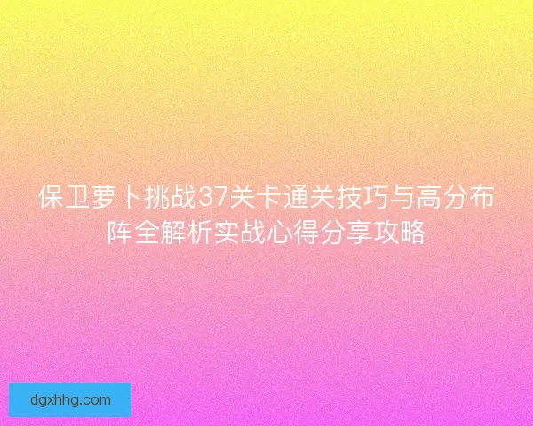 保卫萝卜挑战37关卡通关技巧与高分布阵全解析实战心得分享攻略 保卫萝卜挑战37关卡通关技巧与高分布阵全解析实战心得分享攻略